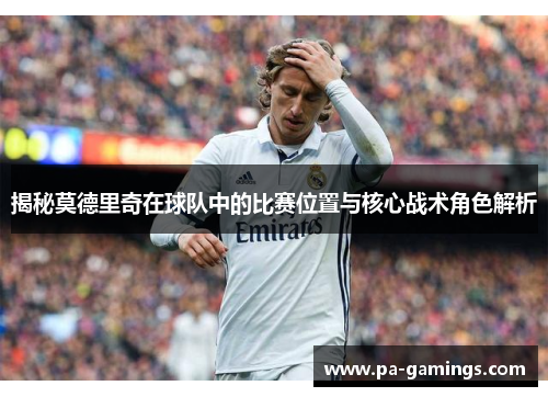 揭秘莫德里奇在球队中的比赛位置与核心战术角色解析