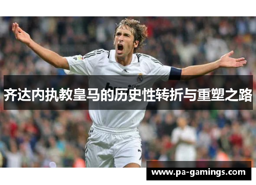 齐达内执教皇马的历史性转折与重塑之路