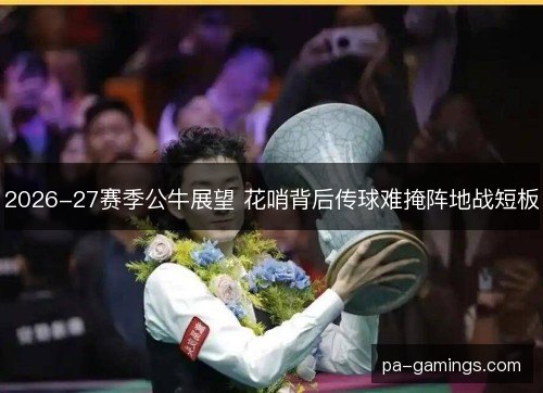 2026-27赛季公牛展望 花哨背后传球难掩阵地战短板 2026-27赛季公牛展望 花哨背后传球难掩阵地战短板